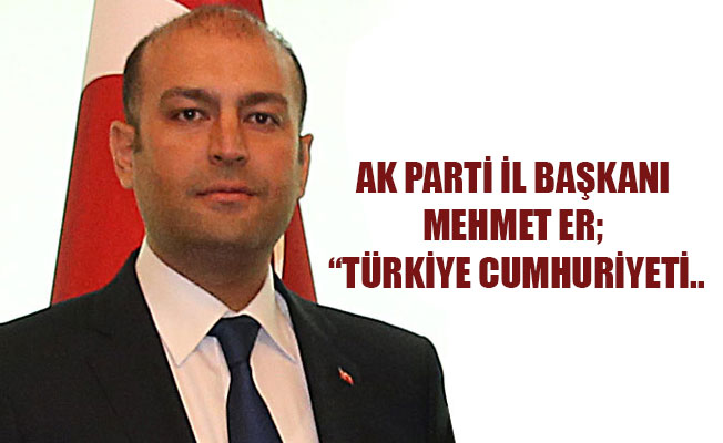 AK PARTİ İL BAŞKANI MEHMET ER; “TÜRKİYE CUMHURİYETİ..