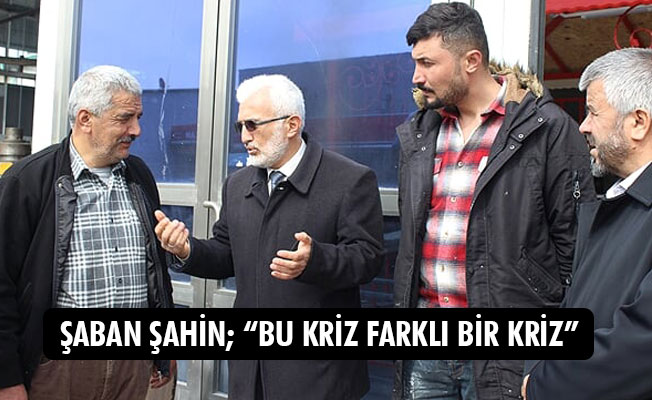 ŞABAN ŞAHİN; “BU KRİZ FARKLI BİR KRİZ”