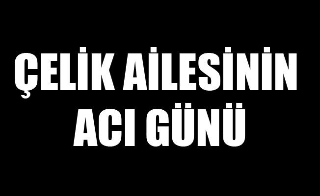 ÇELİK AİLESİNİN ACI GÜNÜ