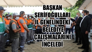 BAŞKAN ŞERİFOĞULLARI İL GENELİNDEKİ BELEDİYE ÇALIŞMALARINI İNCELEDİ