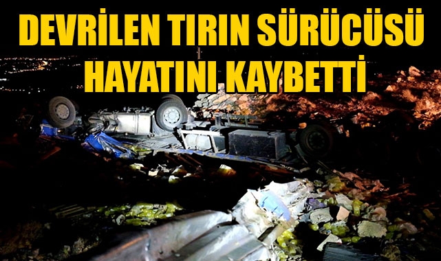 DEVRİLEN TIRIN SÜRÜCÜSÜ HAYATINI KAYBETTİ